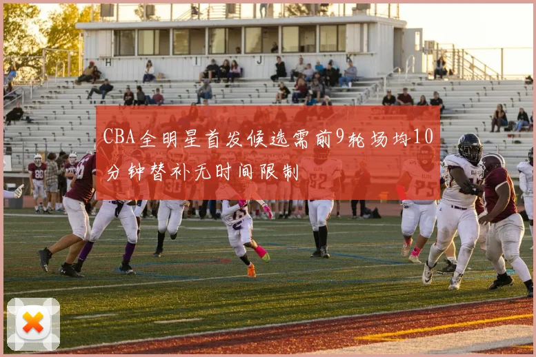 CBA全明星首发候选需前9轮场均10分钟替补无时间限制