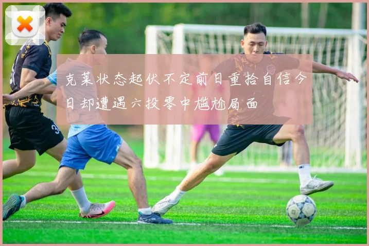克莱状态起伏不定前日重拾自信今日却遭遇六投零中尴尬局面