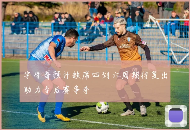 字母哥预计缺席四到六周期待复出助力季后赛争夺