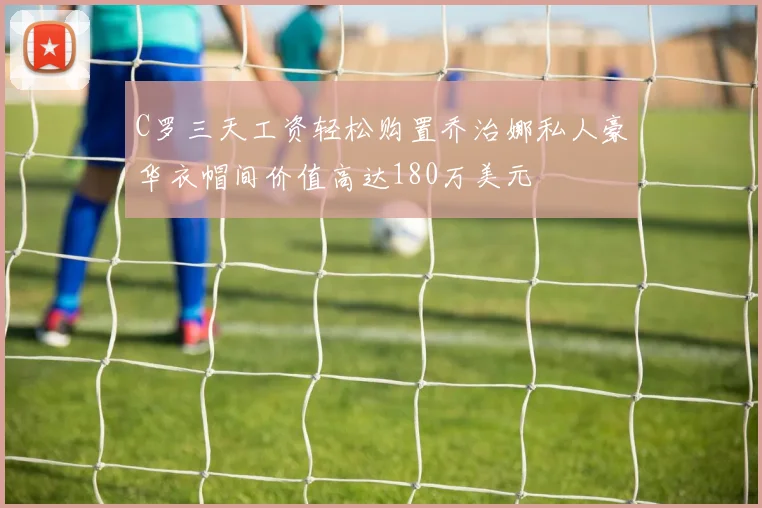 C罗三天工资轻松购置乔治娜私人豪华衣帽间价值高达180万美元