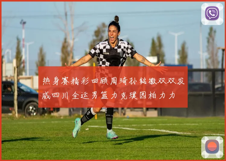 热身赛精彩回顾周琦孙铭徽双双发威四川全运男篮力克璞园柏力力