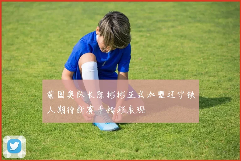 前国奥队长陈彬彬正式加盟辽宁铁人期待新赛季精彩表现