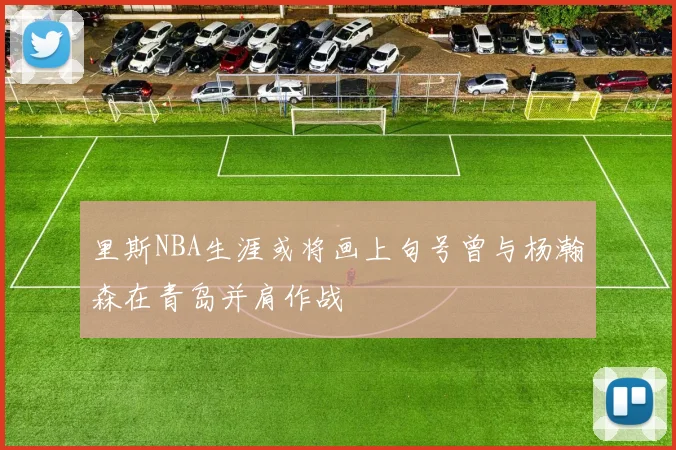 里斯NBA生涯或将画上句号曾与杨瀚森在青岛并肩作战