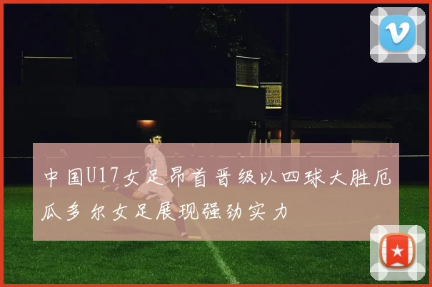 中国U17女足昂首晋级以四球大胜厄瓜多尔女足展现强劲实力