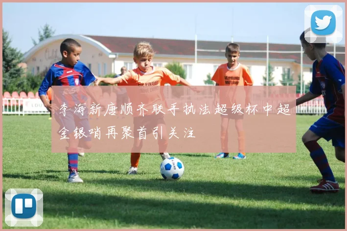 李海新唐顺齐联手执法超级杯中超金银哨再聚首引关注