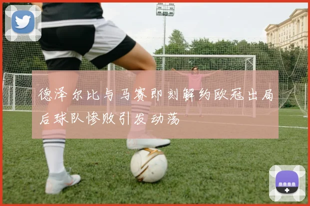 德泽尔比与马赛即刻解约欧冠出局后球队惨败引发动荡