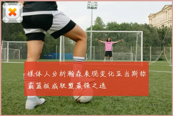 媒体人分析瀚森表现变化亚当斯称霸篮板成联盟最强之选