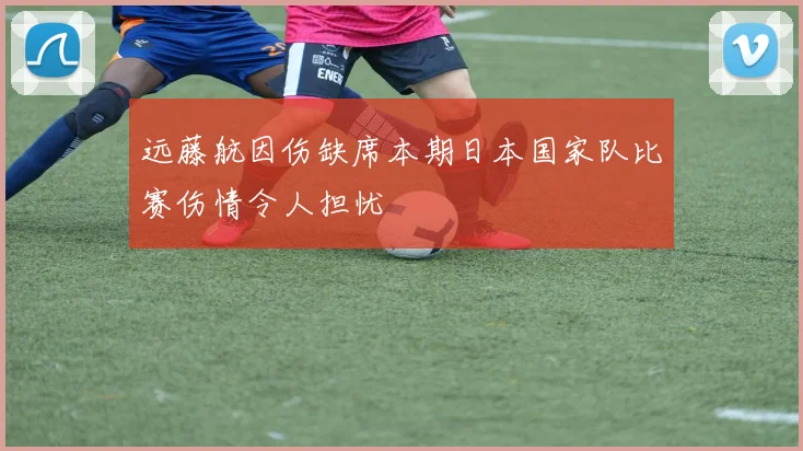 远藤航因伤缺席本期日本国家队比赛伤情令人担忧