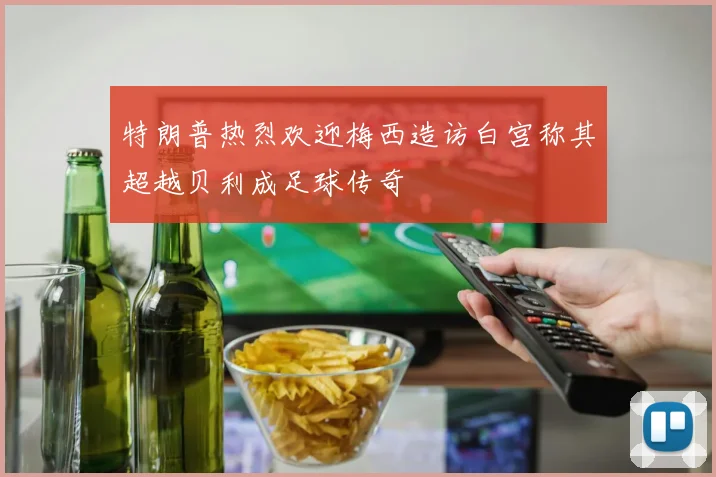 特朗普热烈欢迎梅西造访白宫称其超越贝利成足球传奇