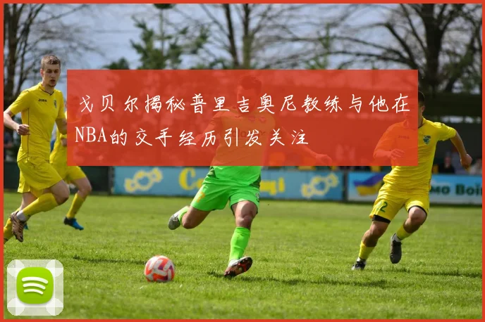 戈贝尔揭秘普里吉奥尼教练与他在NBA的交手经历引发关注