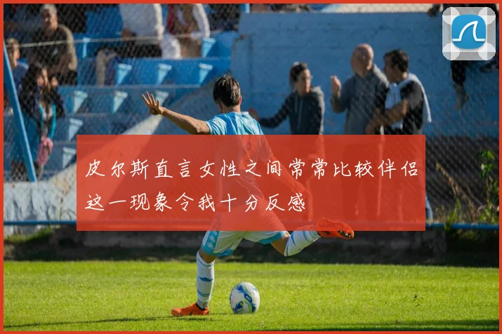 皮尔斯直言女性之间常常比较伴侣这一现象令我十分反感