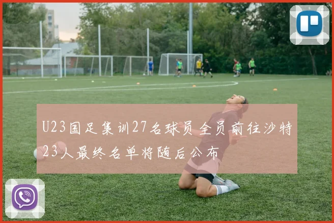 U23国足集训27名球员全员前往沙特23人最终名单将随后公布