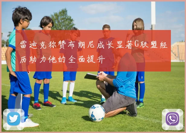 雷迪克称赞布朗尼成长显著G联盟经历助力他的全面提升