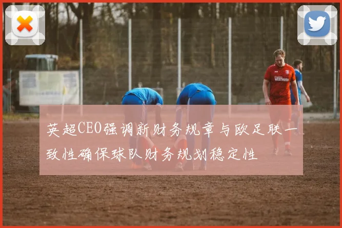英超CEO强调新财务规章与欧足联一致性确保球队财务规划稳定性