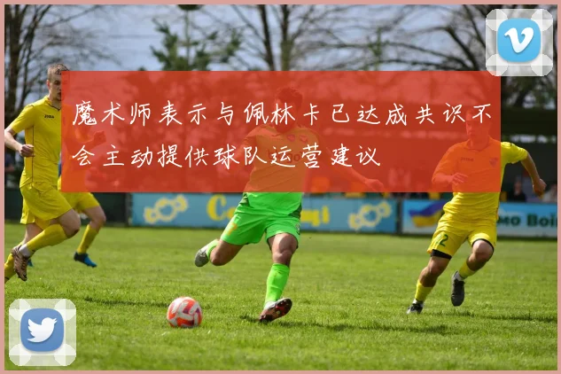 魔术师表示与佩林卡已达成共识不会主动提供球队运营建议