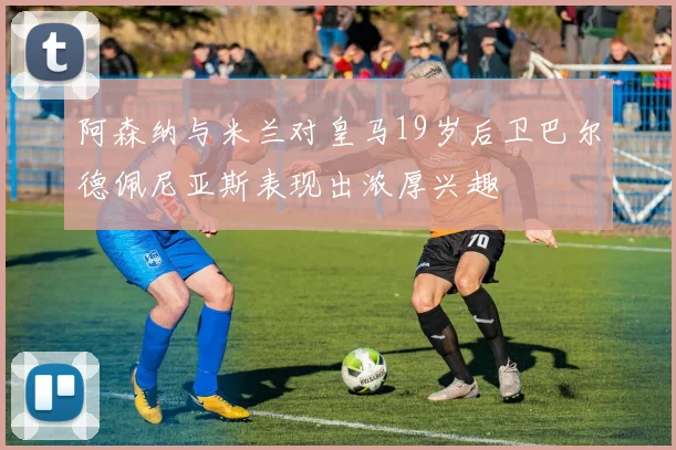阿森纳与米兰对皇马19岁后卫巴尔德佩尼亚斯表现出浓厚兴趣