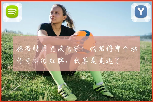 施洛特贝克谈飞铲：我觉得那个动作可以给红牌，我算是走运了