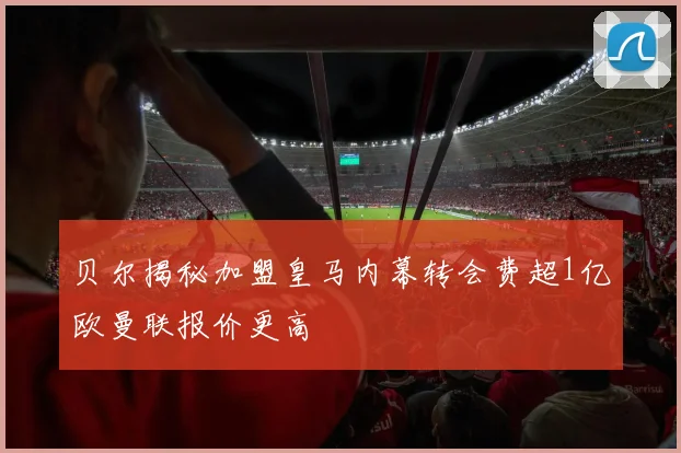贝尔揭秘加盟皇马内幕转会费超1亿欧曼联报价更高
