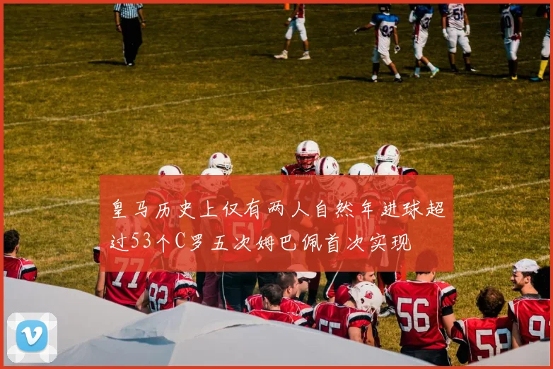 皇马历史上仅有两人自然年进球超过53个C罗五次姆巴佩首次实现