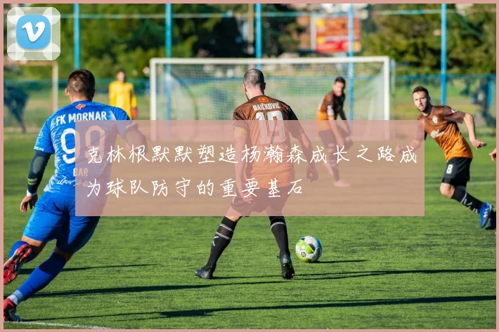 克林根默默塑造杨瀚森成长之路成为球队防守的重要基石