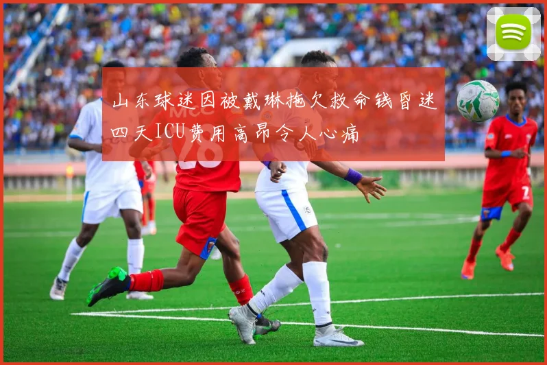 山东球迷因被戴琳拖欠救命钱昏迷四天ICU费用高昂令人心痛