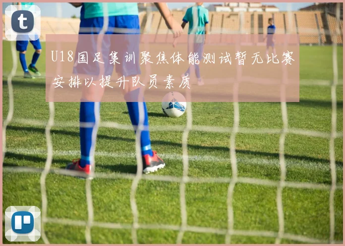 U18国足集训聚焦体能测试暂无比赛安排以提升队员素质