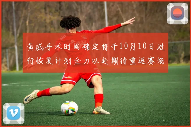 黄威手术时间确定将于10月10日进行恢复计划全力以赴期待重返赛场