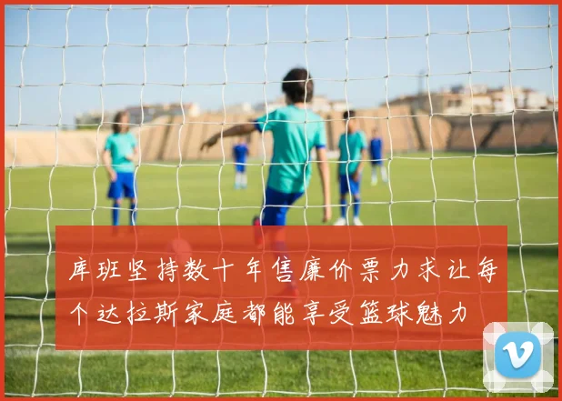 库班坚持数十年售廉价票力求让每个达拉斯家庭都能享受篮球魅力