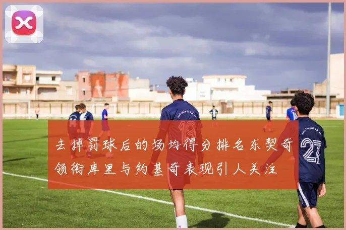 去掉罚球后的场均得分排名东契奇领衔库里与约基奇表现引人关注