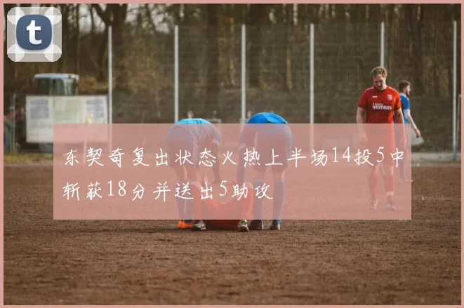 东契奇复出状态火热上半场14投5中斩获18分并送出5助攻