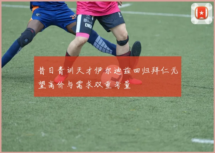 昔日青训天才伊尔迪兹回归拜仁无望高价与需求双重考量