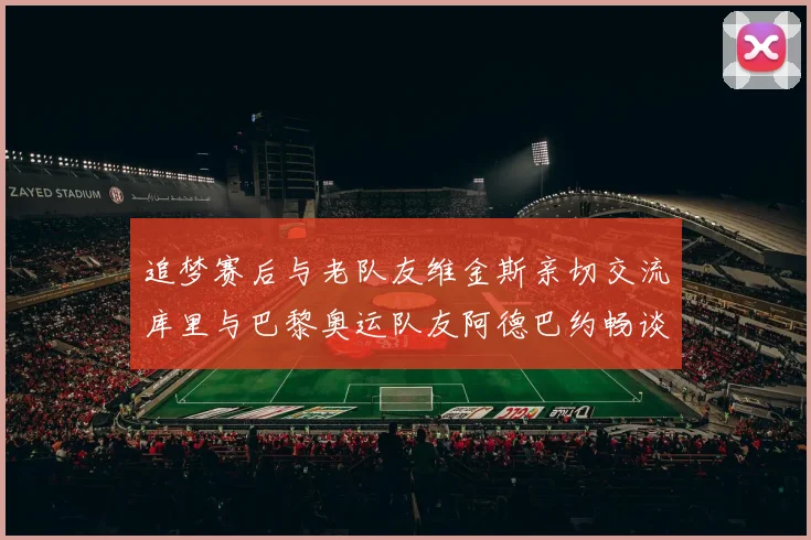 追梦赛后与老队友维金斯亲切交流库里与巴黎奥运队友阿德巴约畅谈未来