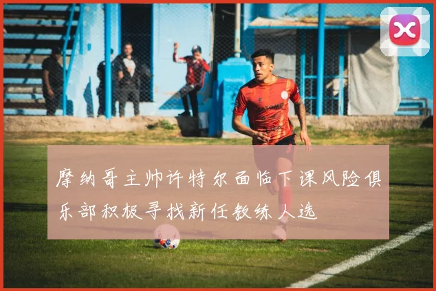摩纳哥主帅许特尔面临下课风险俱乐部积极寻找新任教练人选