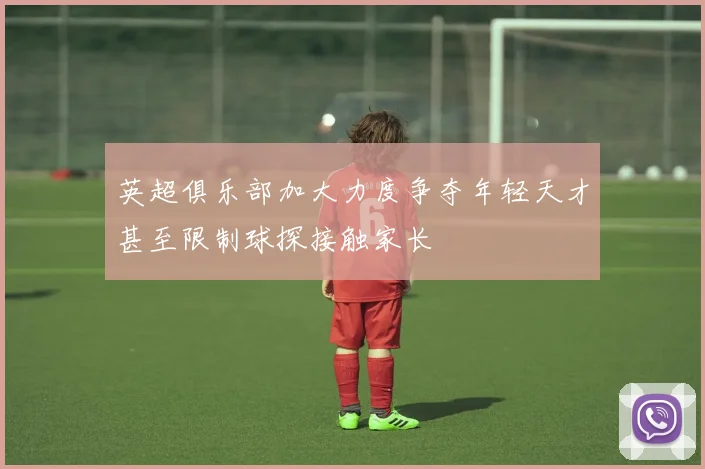 英超俱乐部加大力度争夺年轻天才甚至限制球探接触家长
