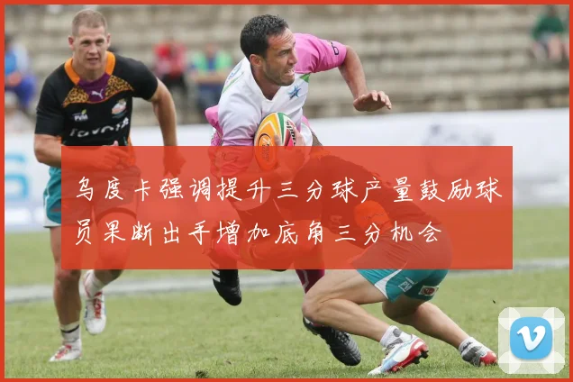 乌度卡强调提升三分球产量鼓励球员果断出手增加底角三分机会