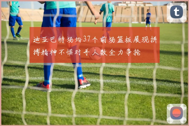 迪亚巴特场均37个前场篮板展现拼搏精神不惧对手人数全力争抢