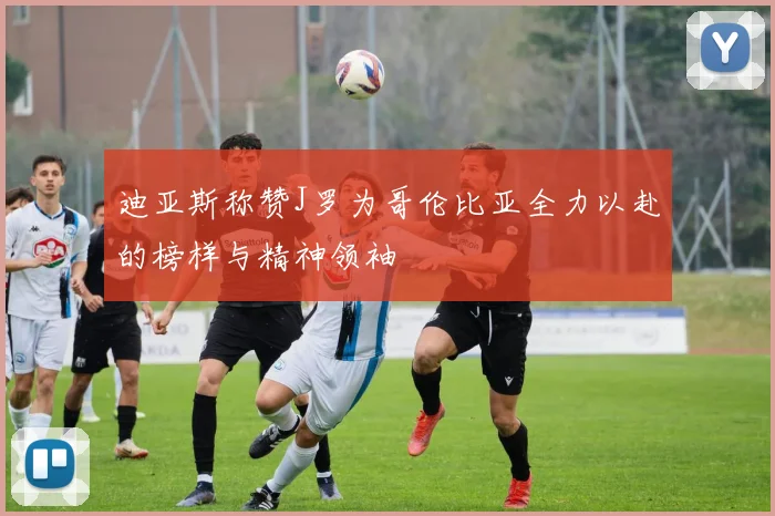 迪亚斯称赞J罗为哥伦比亚全力以赴的榜样与精神领袖