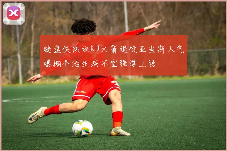 键盘侠热议KD火箭退役亚当斯人气爆棚乔治生病不宜强撑上场
